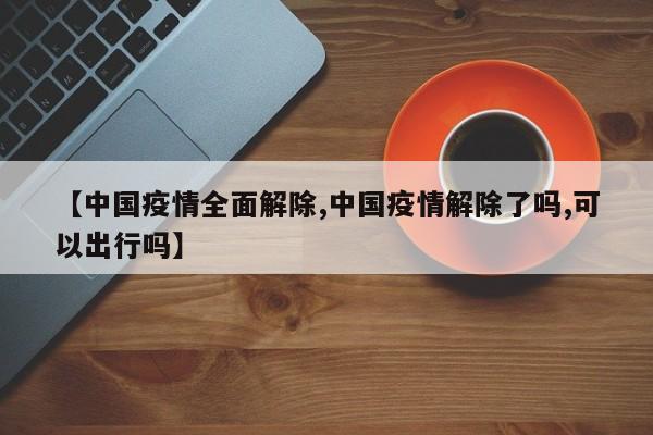 【中国疫情全面解除,中国疫情解除了吗,可以出行吗】