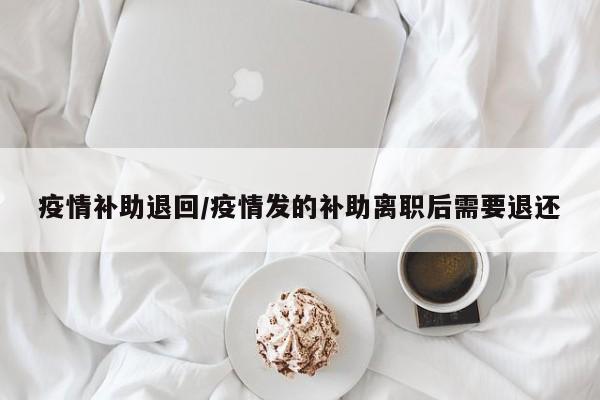 疫情补助退回/疫情发的补助离职后需要退还