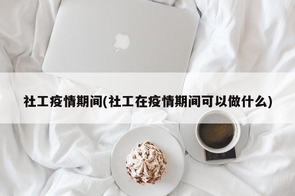 社工疫情期间(社工在疫情期间可以做什么)